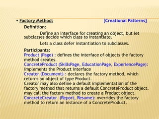  Factory Method:                             [Creational Patterns]
    Definition:
            Define an interface for creating an object, but let
    subclasses decide which class to instantiate.
            Lets a class defer instantiation to subclasses.
    Participants:
    Product (Page) : defines the interface of objects the factory
    method creates.
    ConcreteProduct (SkillsPage, EducationPage, ExperiencePage):
    implements the Product interface
    Creator (Document) : declares the factory method, which
    returns an object of type Product.
    Creator may also define a default implementation of the
    factory method that returns a default ConcreteProduct object.
    may call the factory method to create a Product object.
    ConcreteCreator (Report, Resume): overrides the factory
    method to return an instance of a ConcreteProduct.
 