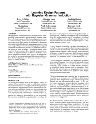 Learning Design Patterns 
with Bayesian Grammar Induction 
Jerry O. Talton 
Intel Corporation 
jerry.o.talton@intel.com 
Lingfeng Yang 
Stanford University 
lfyg@stanford.edu 
Ranjitha Kumar 
Stanford University 
ranju@stanford.edu 
Maxine Lim 
Stanford University 
maxinel@stanford.edu 
Noah D. Goodman 
Stanford University 
ngoodman@stanford.edu 
Radom´ır Mˇech 
Adobe Corporation 
rmech@adobe.com 
ABSTRACT 
Design patterns have proven useful in many creative fields, 
providing content creators with archetypal, reusable guide-lines 
to leverage in projects. Creating such patterns, however, 
is a time-consuming, manual process, typically relegated to a 
few experts in any given domain. In this paper, we describe an 
algorithmic method for learning design patterns directly from 
data using techniques from natural language processing and 
structured concept learning. Given a set of labeled, hierarchi-cal 
designs as input, we induce a probabilistic formal gram-mar 
over these exemplars. Once learned, this grammar en-codes 
a set of generative rules for the class of designs, which 
can be sampled to synthesize novel artifacts. We demonstrate 
the method on geometric models and Web pages, and discuss 
how the learned patterns can drive new interaction mecha-nisms 
for content creators. 
ACM Classification Keywords 
H.1.2. [Models and Principles]: User/Machine Systems – 
Human factors. 
General Terms 
Algorithms, Human Factors. 
Author Keywords 
Design patterns; grammar induction. 
INTRODUCTION 
As creative fields mature, a set of best practices emerge for 
design. Often, attempts are made to codify these practices 
into a set of formal rules for designers which set out principles 
of composition, describe useful idioms, and summarize com-mon 
aesthetic sensibilities. Such design patterns have proven 
popular and influential in fields such as architecture [3], soft-ware 
engineering [14], interaction [7], and Web design [13]. 
Despite their popularity, design patterns are also problematic. 
For one, they are difficult to operationalize: users bear the 
Permission to make digital or hard copies of all or part of this work for 
personal or classroom use is granted without fee provided that copies are 
not made or distributed for profit or commercial advantage and that copies 
bear this notice and the full citation on the first page. To copy otherwise, or 
republish, to post on servers or to redistribute to lists, requires prior specific 
permission and/or a fee. 
UIST 12, October 710, 2012, Cambridge, Massachusetts, USA. 
Copyright 2012 ACM 978-1-4503-1580-7/12/10...$15.00. 
burden of locating reputable sources of design knowledge, as-similating 
that knowledge, and applying it to their own prob-lems. 
For another, patterns must be painstakingly formulated 
and compiled by experts, resulting in guidelines that may be 
less descriptive of actual practice than prescriptive of a par-ticular 
designer’s point of view. 
A more attractive proposition is to learn design patterns di-rectly 
from data, and encapsulate them in a representation that 
can be accessed algorithmically. In this paper, we address this 
problem for one common class of designs: those comprising 
a hierarchy of labeled components. Such hierarchies abound 
in creative domains as diverse as architecture [39], geometric 
modeling [35], document layout [21], and Web design [25]. 
To learn patterns in a principled way, we leverage techniques 
from natural language processing and structured concept 
learning. In particular, we cast the problem as grammar 
induction: given a corpus of example designs, we induce 
a probabilistic formal grammar over the exemplars. Once 
learned, this grammar gives a design pattern in a human-readable 
form that can be used to synthesize novel designs 
and verify extant constructions. 
The crux of this induction is learning how to generalize be-yond 
the set of exemplars: we would like to distill general 
principles from the provided designs without extrapolating 
patterns that are not supported by the data. To this end, 
we employ an iterative structure learning technique called 
Bayesian Model Merging [41], which formulates grammar 
induction as Bayesian inference. The method employs an in-ductive 
bias based on the law of succinctness, also known as 
Occam’s razor, searching for the simplest grammar that best 
fits the examples. Since compactness and generality are inex-orably 
linked in grammar-based models, the method provides 
a data-driven way to learn design patterns that are neither too 
specific nor overly general. 
We demonstrate the method on two distinct classes of de-signs: 
geometric models (based on scene graphs), and Web 
pages (based on Document Object Model trees). We report 
on statistical analyses of the grammars induced by our tech-nique, 
share the results from a small user study, and discuss 
how these sorts of probabilistic models could lead to better 
tools and interaction mechanisms for design. 
 