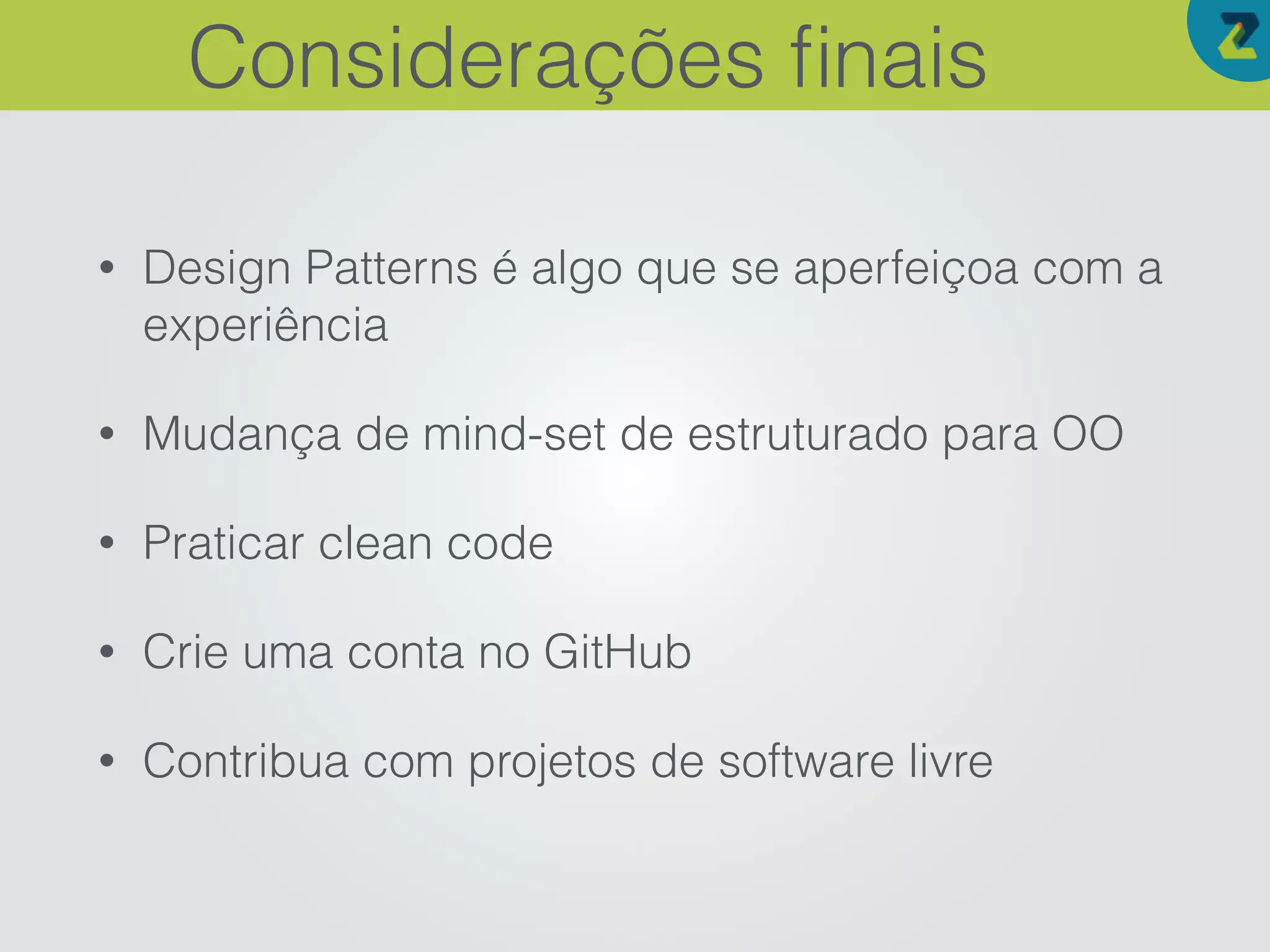 • Design Patterns é algo que se aperfeiçoa com a
experiência
• Mudança de mind-set de estruturado para OO
• Praticar clean code
• Crie uma conta no GitHub
• Contribua com projetos de software livre
Considerações ﬁnais
 