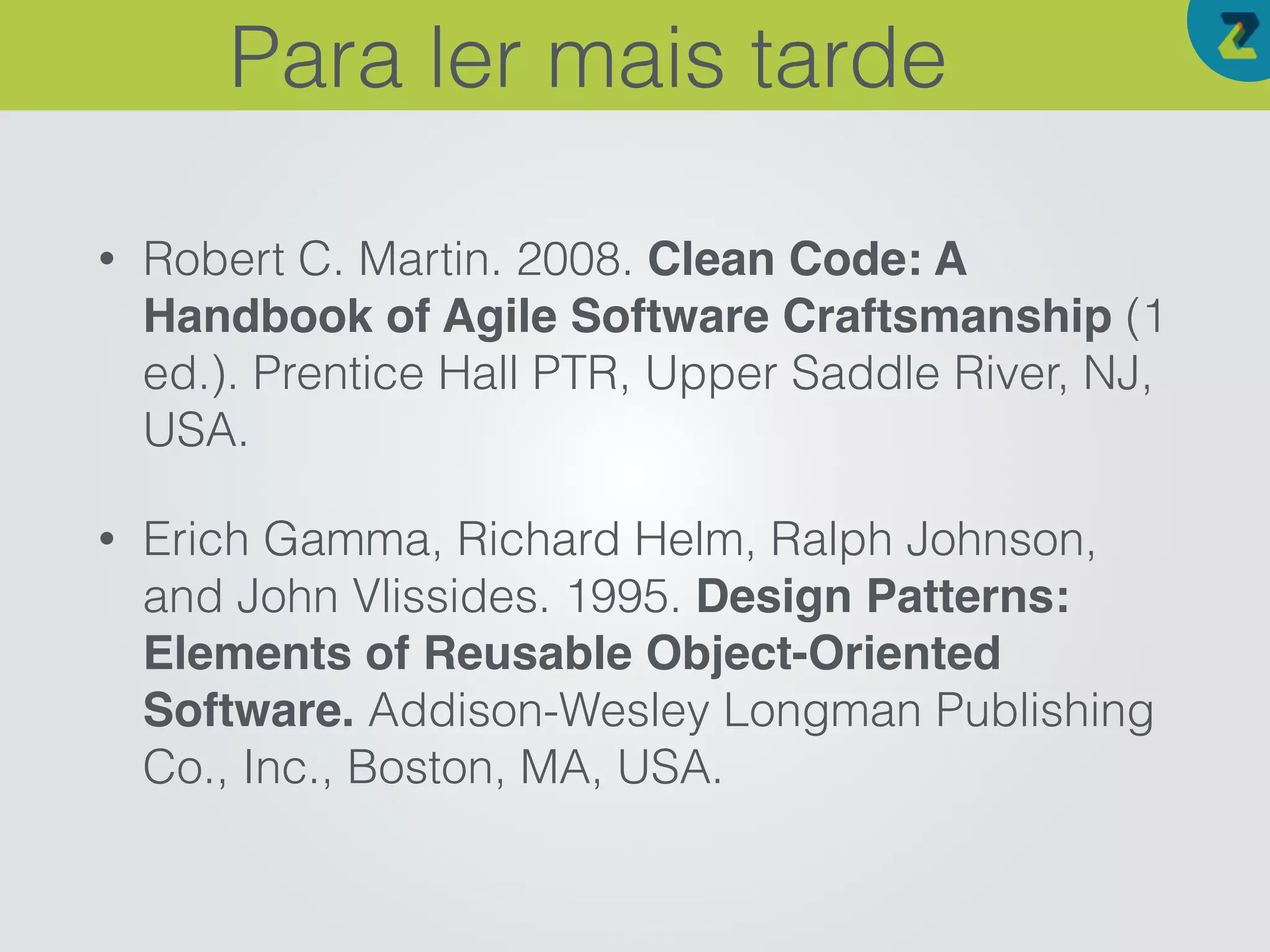 • Robert C. Martin. 2008. Clean Code: A
Handbook of Agile Software Craftsmanship (1
ed.). Prentice Hall PTR, Upper Saddle River, NJ,
USA.
• Erich Gamma, Richard Helm, Ralph Johnson,
and John Vlissides. 1995. Design Patterns:
Elements of Reusable Object-Oriented
Software. Addison-Wesley Longman Publishing
Co., Inc., Boston, MA, USA.
Para ler mais tarde
 