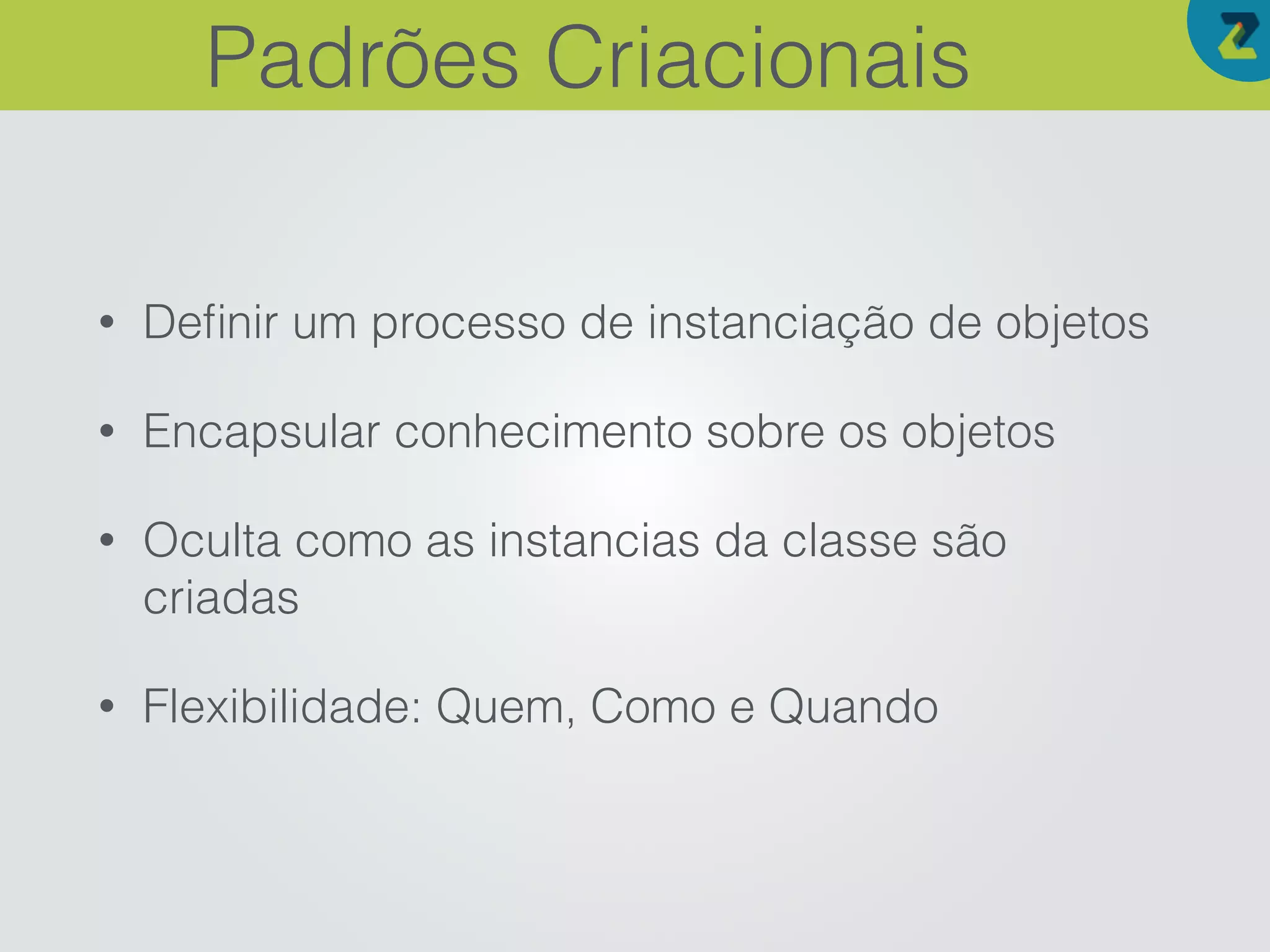 • Deﬁnir um processo de instanciação de objetos
• Encapsular conhecimento sobre os objetos
• Oculta como as instancias da classe são
criadas
• Flexibilidade: Quem, Como e Quando
Padrões Criacionais
 
