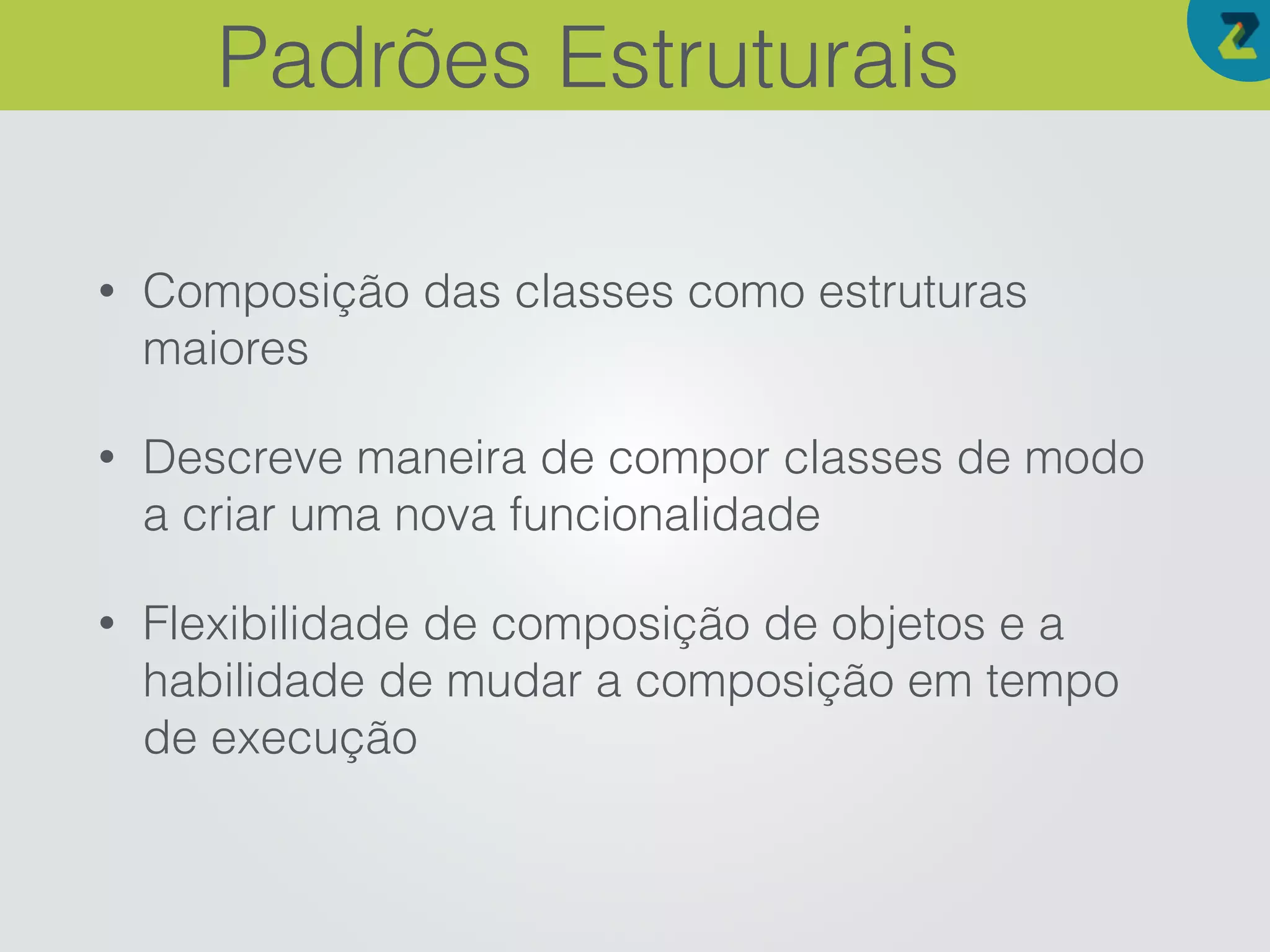 • Composição das classes como estruturas
maiores
• Descreve maneira de compor classes de modo
a criar uma nova funcionalidade
• Flexibilidade de composição de objetos e a
habilidade de mudar a composição em tempo
de execução
Padrões Estruturais
 