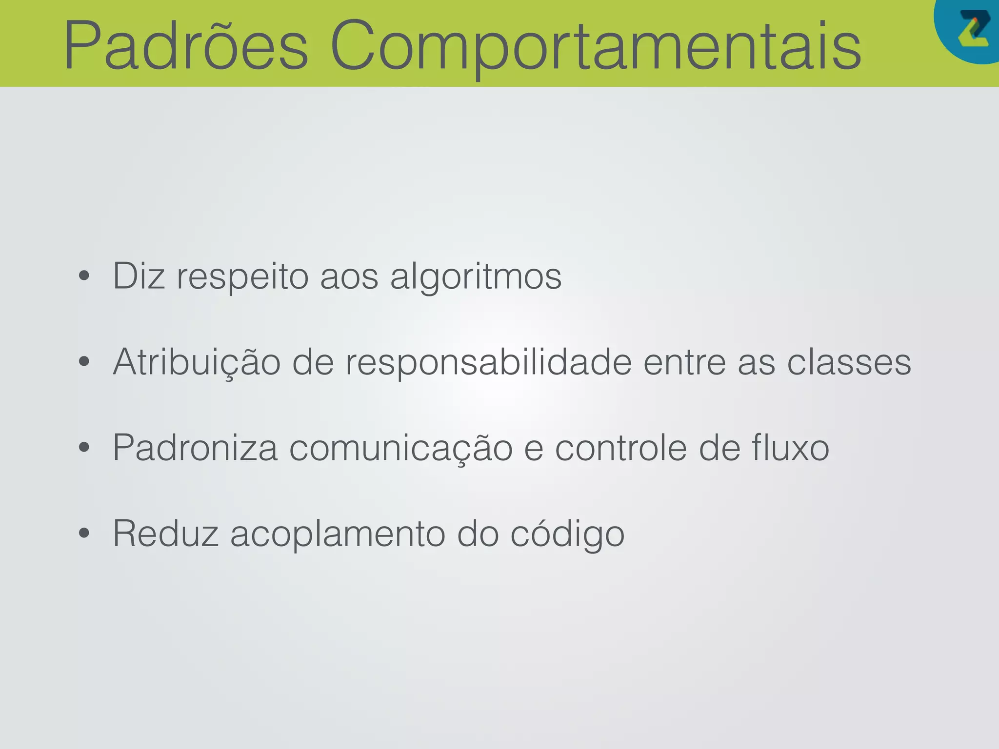 • Diz respeito aos algoritmos
• Atribuição de responsabilidade entre as classes
• Padroniza comunicação e controle de ﬂuxo
• Reduz acoplamento do código
Padrões Comportamentais
 