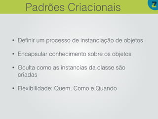 • Deﬁnir um processo de instanciação de objetos
• Encapsular conhecimento sobre os objetos
• Oculta como as instancias da classe são
criadas
• Flexibilidade: Quem, Como e Quando
Padrões Criacionais
 