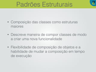 • Composição das classes como estruturas
maiores
• Descreve maneira de compor classes de modo
a criar uma nova funcionalidade
• Flexibilidade de composição de objetos e a
habilidade de mudar a composição em tempo
de execução
Padrões Estruturais
 
