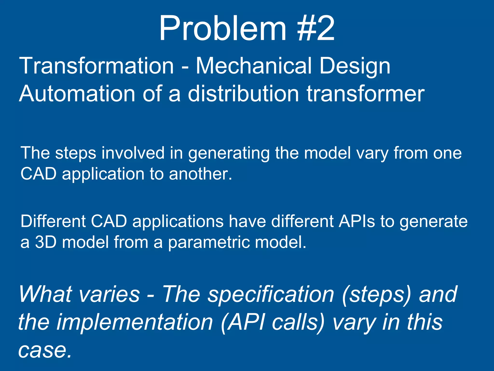 Problem #2
Transformation - Mechanical Design
Automation of a distribution transformer
Different CAD applications have different APIs to generate
a 3D model from a parametric model.
The steps involved in generating the model vary from one
CAD application to another.
What varies - The specification (steps) and
the implementation (API calls) vary in this
case.
 