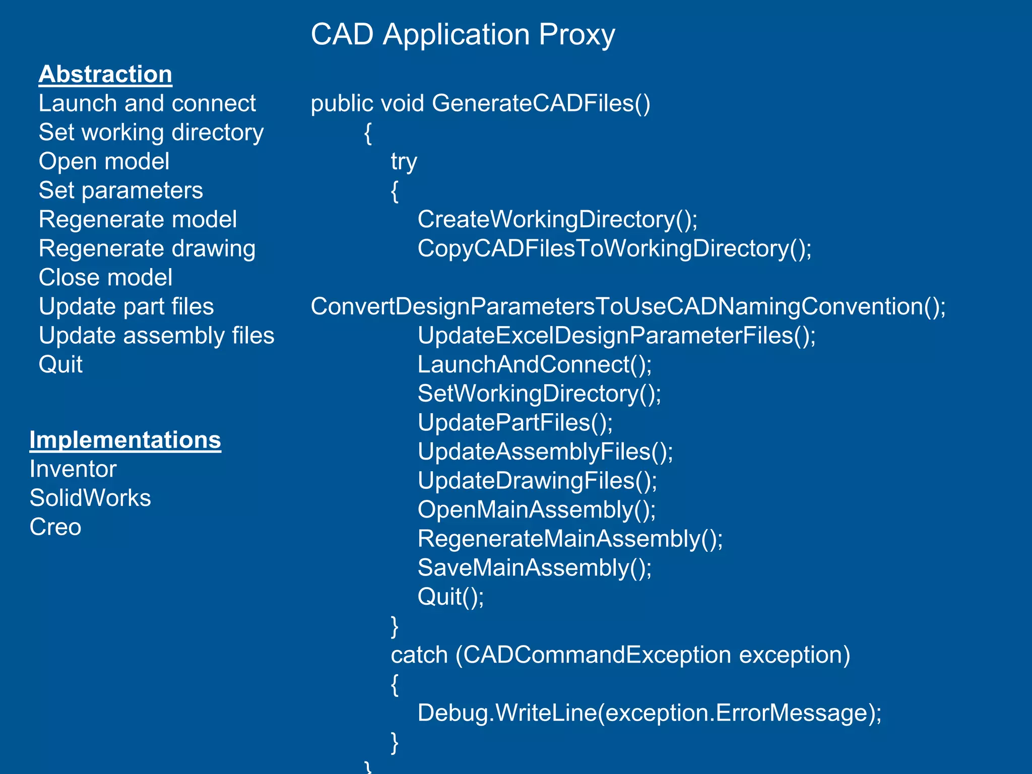 Abstraction
Launch and connect
Set working directory
Open model
Set parameters
Regenerate model
Regenerate drawing
Close model
Update part files
Update assembly files
Quit
Implementations
Inventor
SolidWorks
Creo
CAD Application Proxy
public void GenerateCADFiles()
{
try
{
CreateWorkingDirectory();
CopyCADFilesToWorkingDirectory();
ConvertDesignParametersToUseCADNamingConvention();
UpdateExcelDesignParameterFiles();
LaunchAndConnect();
SetWorkingDirectory();
UpdatePartFiles();
UpdateAssemblyFiles();
UpdateDrawingFiles();
OpenMainAssembly();
RegenerateMainAssembly();
SaveMainAssembly();
Quit();
}
catch (CADCommandException exception)
{
Debug.WriteLine(exception.ErrorMessage);
}
 