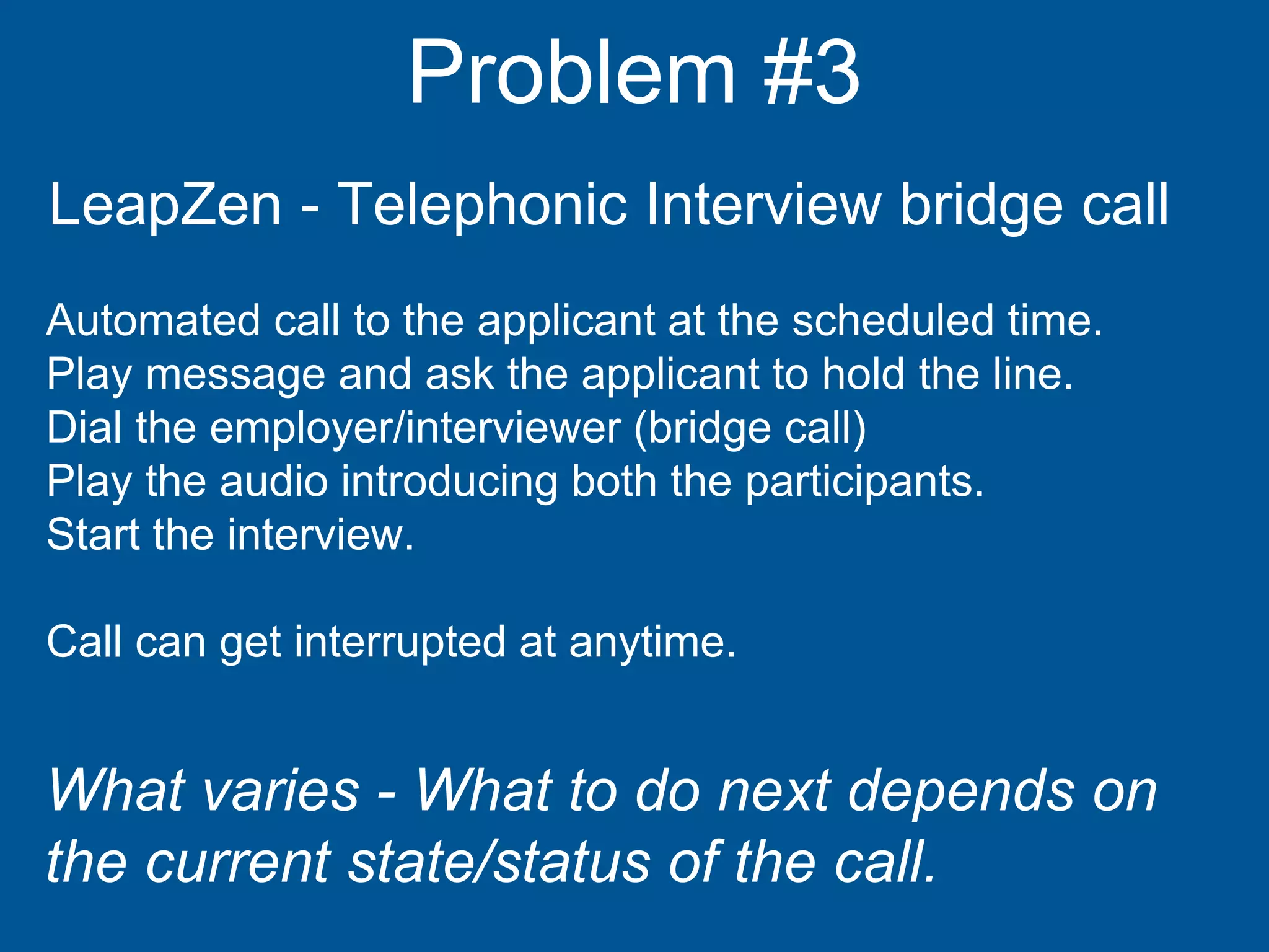 Problem #3
LeapZen - Telephonic Interview bridge call
Automated call to the applicant at the scheduled time.
Play message and ask the applicant to hold the line.
Dial the employer/interviewer (bridge call)
Play the audio introducing both the participants.
Start the interview.
Call can get interrupted at anytime.
What varies - What to do next depends on
the current state/status of the call.
 
