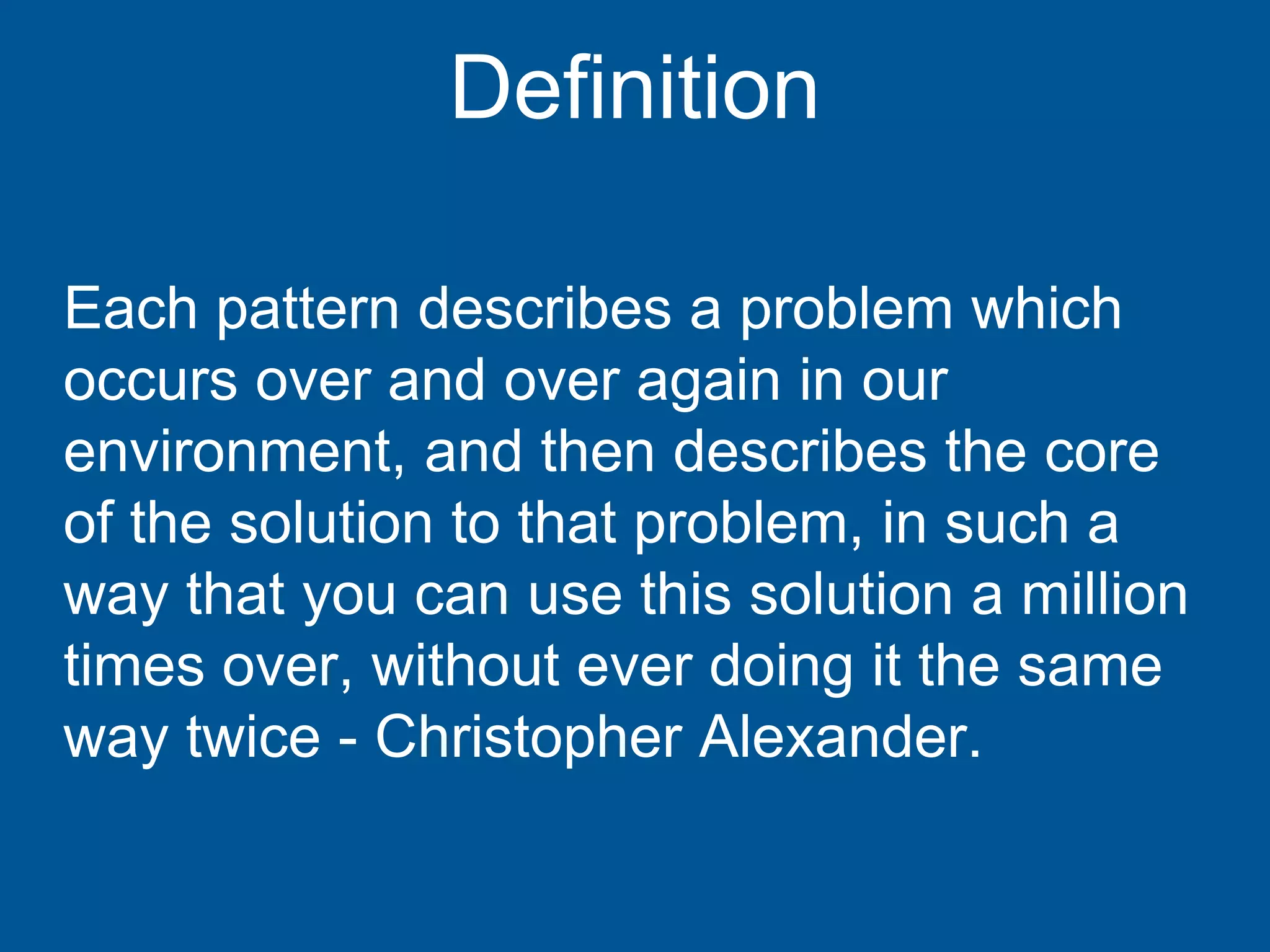Each pattern describes a problem which
occurs over and over again in our
environment, and then describes the core
of the solution to that problem, in such a
way that you can use this solution a million
times over, without ever doing it the same
way twice - Christopher Alexander.
Definition
 