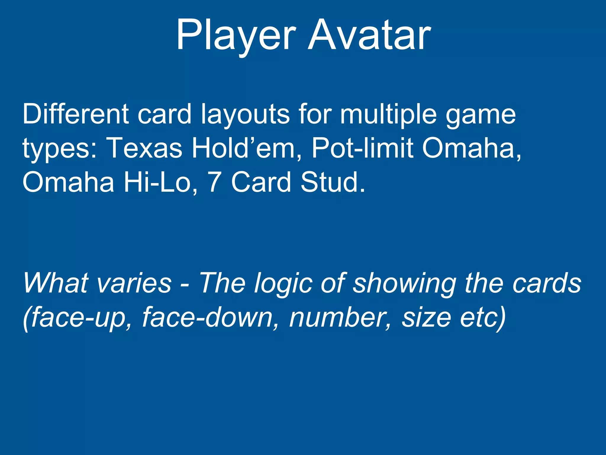 Player Avatar
Different card layouts for multiple game
types: Texas Hold’em, Pot-limit Omaha,
Omaha Hi-Lo, 7 Card Stud.
What varies - The logic of showing the cards
(face-up, face-down, number, size etc)
 