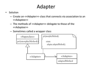 Adapter
• Solution
– Create an <<Adapter>> class that connects via association to an
<<Adaptee>>
– The methods of <<Adapter>> delegate to those of the
<<Adaptee>>
– Sometimes called a wrapper class
 