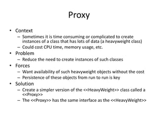 Proxy
• Context
– Sometimes it is time consuming or complicated to create
instances of a class that has lots of data (a heavyweight class)
– Could cost CPU time, memory usage, etc.
• Problem
– Reduce the need to create instances of such classes
• Forces
– Want availability of such heavyweight objects without the cost
– Persistence of these objects from run to run is key
• Solution
– Create a simpler version of the <<HeavyWeight>> class called a
<<Proxy>>
– The <<Proxy>> has the same interface as the <<HeavyWeight>>
 