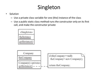Singleton
• Solution
– Use a private class variable for one (the) instance of the class
– Use a public static class method runs the constructor only on its first
call, and make the constructor private
 