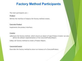 Factory Method Participants
The main participants are :-
Product
Defines the interface of objects the factory method creates.
Concrete Product
Implements the product interface.
Creator
a)Declares the factory method, which returns an object of type Product.Creator can also
define the default implementation of the ConcreteProductObject.
b)May call factory method to create a Product Object.
ConcereteCreator
Overrides the factory method to return an instance of a ConcreteProduct.
 
