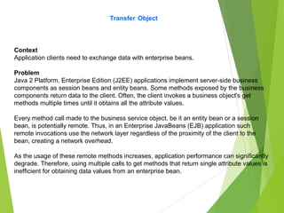Transfer Object
Context
Application clients need to exchange data with enterprise beans.
Problem
Java 2 Platform, Enterprise Edition (J2EE) applications implement server-side business
components as session beans and entity beans. Some methods exposed by the business
components return data to the client. Often, the client invokes a business object's get
methods multiple times until it obtains all the attribute values.
Every method call made to the business service object, be it an entity bean or a session
bean, is potentially remote. Thus, in an Enterprise JavaBeans (EJB) application such
remote invocations use the network layer regardless of the proximity of the client to the
bean, creating a network overhead.
As the usage of these remote methods increases, application performance can significantly
degrade. Therefore, using multiple calls to get methods that return single attribute values is
inefficient for obtaining data values from an enterprise bean.
 