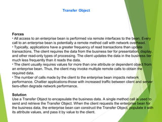 Transfer Object
Forces
• All access to an enterprise bean is performed via remote interfaces to the bean. Every
call to an enterprise bean is potentially a remote method call with network overhead.
• Typically, applications have a greater frequency of read transactions than update
transactions. The client requires the data from the business tier for presentation, display,
and other read-only types of processing. The client updates the data in the business tier
much less frequently than it reads the data.
• The client usually requires values for more than one attribute or dependent object from
an enterprise bean. Thus, the client may invoke multiple remote calls to obtain the
required data.
• The number of calls made by the client to the enterprise bean impacts network
performance. Chattier applications-those with increased traffic between client and server
tiers-often degrade network performance.
Solution
Use a Transfer Object to encapsulate the business data. A single method call is used to
send and retrieve the Transfer Object. When the client requests the enterprise bean for
the business data, the enterprise bean can construct the Transfer Object, populate it with
its attribute values, and pass it by value to the client.
 