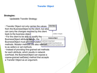 Transfer Object
Strategies:
Updatable Transfer Strategy:
• Transfer Object not only carries the values
from the BusinessObject to the client, but also
can carry the changes required by the client
back to the business object
• For the client to be able to modify the
BusinessObject attribute values, the
BusinessObject must provide mutator
methods. Mutator methods are also referred
to as setters or set methods.
• Instead of providing fine-grained set methods
for each attribute, which results in network
overhead, the BusinessObject can expose a
coarse-grained setData() method that accepts
a Transfer Object as an argument.
 