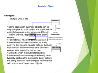 Transfer Object
Strategies:
Multiple Object Transfer Strategy:
• Some application business objects can be
very complex. In such cases, it is possible that
a single business object produces different
Transfer Objects, depending on the client
request.
• For instance, when the business object is
implemented as a session bean, typically
applying the Session Facade pattern, the bean
may interact with numerous other business
components to provide the service.
• Similarly, when the BusinessObject is
implemented as a coarse-grained entity bean,
typically applying the Composite Entity pattern,
the entity bean will have complex relationships
with a number of dependent objects.
 