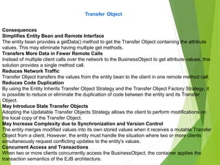 Transfer Object
Consequences
Simplifies Entity Bean and Remote Interface
The entity bean provides a getData() method to get the Transfer Object containing the attribute
values. This may eliminate having multiple get methods.
Transfers More Data in Fewer Remote Calls
Instead of multiple client calls over the network to the BusinessObject to get attribute values, this
solution provides a single method call.
Reduces Network Traffic
Transfer Object transfers the values from the entity bean to the client in one remote method call.
Reduces Code Duplication
By using the Entity Inherits Transfer Object Strategy and the Transfer Object Factory Strategy, it
is possible to reduce or eliminate the duplication of code between the entity and its Transfer
Object.
May Introduce Stale Transfer Objects
Adopting the Updatable Transfer Objects Strategy allows the client to perform modifications on
the local copy of the Transfer Object.
May Increase Complexity due to Synchronization and Version Control
The entity merges modified values into its own stored values when it receives a mutable Transfer
Object from a client. However, the entity must handle the situation where two or more clients
simultaneously request conflicting updates to the entity's values.
Concurrent Access and Transactions
When two or more clients concurrently access the BusinessObject, the container applies the
transaction semantics of the EJB architecture.
 