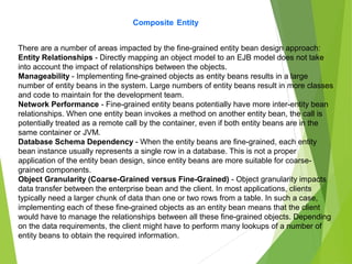 Composite Entity
There are a number of areas impacted by the fine-grained entity bean design approach:
Entity Relationships - Directly mapping an object model to an EJB model does not take
into account the impact of relationships between the objects.
Manageability - Implementing fine-grained objects as entity beans results in a large
number of entity beans in the system. Large numbers of entity beans result in more classes
and code to maintain for the development team.
Network Performance - Fine-grained entity beans potentially have more inter-entity bean
relationships. When one entity bean invokes a method on another entity bean, the call is
potentially treated as a remote call by the container, even if both entity beans are in the
same container or JVM.
Database Schema Dependency - When the entity beans are fine-grained, each entity
bean instance usually represents a single row in a database. This is not a proper
application of the entity bean design, since entity beans are more suitable for coarse-
grained components.
Object Granularity (Coarse-Grained versus Fine-Grained) - Object granularity impacts
data transfer between the enterprise bean and the client. In most applications, clients
typically need a larger chunk of data than one or two rows from a table. In such a case,
implementing each of these fine-grained objects as an entity bean means that the client
would have to manage the relationships between all these fine-grained objects. Depending
on the data requirements, the client might have to perform many lookups of a number of
entity beans to obtain the required information.
 