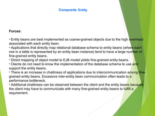 Composite Entity
Forces:
• Entity beans are best implemented as coarse-grained objects due to the high overhead
associated with each entity bean.
• Applications that directly map relational database schema to entity beans (where each
row in a table is represented by an entity bean instance) tend to have a large number of
fine-grained entity beans.
• Direct mapping of object model to EJB model yields fine-grained entity beans.
• Clients do not need to know the implementation of the database schema to use and
support the entity beans.
• There is an increase in chattiness of applications due to intercommunication among fine-
grained entity beans. Excessive inter-entity bean communication often leads to a
performance bottleneck.
• Additional chattiness can be observed between the client and the entity beans because
the client may have to communicate with many fine-grained entity beans to fulfill a
requirement.
 