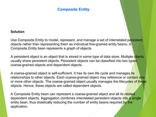 Composite Entity
Solution
Use Composite Entity to model, represent, and manage a set of interrelated persistent
objects rather than representing them as individual fine-grained entity beans. A
Composite Entity bean represents a graph of objects.
A persistent object is an object that is stored in some type of data store. Multiple clients
usually share persistent objects. Persistent objects can be classified into two types:
coarse-grained objects and dependent objects.
A coarse-grained object is self-sufficient. It has its own life cycle and manages its
relationships to other objects. Each coarse-grained object may reference or contain one
or more other objects. The coarse-grained object usually manages the lifecycles of these
objects. Hence, these objects are called dependent objects.
A Composite Entity bean can represent a coarse-grained object and all its related
dependent objects. Aggregation combines interrelated persistent objects into a single
entity bean, thus drastically reducing the number of entity beans required by the
application.
 