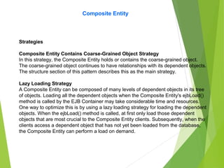 Composite Entity
Strategies
Composite Entity Contains Coarse-Grained Object Strategy
In this strategy, the Composite Entity holds or contains the coarse-grained object.
The coarse-grained object continues to have relationships with its dependent objects.
The structure section of this pattern describes this as the main strategy.
Lazy Loading Strategy
A Composite Entity can be composed of many levels of dependent objects in its tree
of objects. Loading all the dependent objects when the Composite Entity's ejbLoad()
method is called by the EJB Container may take considerable time and resources.
One way to optimize this is by using a lazy loading strategy for loading the dependent
objects. When the ejbLoad() method is called, at first only load those dependent
objects that are most crucial to the Composite Entity clients. Subsequently, when the
clients access a dependent object that has not yet been loaded from the database,
the Composite Entity can perform a load on demand.
 