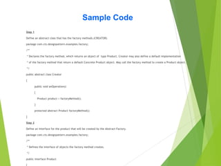 Sample Code
Step 1
Define an abstract class that has the factory methods.(CREATOR)
package com.cts.designpattern.examples.factory;
/**
* Declares the factory method, which returns an object of type Product. Creator may also define a default implementation
* of the factory method that return a default Concrete Product object. May call the factory method to create a Product object.
*/
public abstract class Creator
{
public void anOperation()
{
Product product = factoryMethod();
}
protected abstract Product factoryMethod();
}
Step 2
Define an interface for the product that will be created by the Abstract Factory.
package com.cts.designpattern.examples.factory;
/**
* Defines the interface of objects the factory method creates.
*/
public interface Product
 
