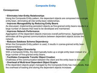 Composite Entity
Consequences
• Eliminates Inter-Entity Relationships
Using the Composite Entity pattern, the dependent objects are composed into a single
entity bean, eliminating all inter-entity-bean relationships.
• Improves Manageability by Reducing Entity Beans
As discussed, implementing persistent objects as fine-grained entity beans results in a
large number of classes that need to be developed and maintained.
• Improves Network Performance
Aggregation of the dependent objects improves overall performance. Aggregation
eliminates all fine-grained communications between dependent objects across the
network.
• Reduces Database Schema Dependency
When the Composite Entity pattern is used, it results in coarse-grained entity bean
implementations.
•Increases Object Granularity
With a Composite Entity, the client typically looks up a single entity bean instead of a
large number of fine-grained entity beans.
• Facilitates Composite Transfer Object Creation
Chattiness of the communication between the client and the entity bean is reduced,
• Overhead of Multi-level Dependent Object Graphs
If the dependent objects graph managed by the Composite Entity has many levels, then
the overhead of loading and storing the dependent objects increases.
 
