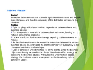 Session Façade
Context
Enterprise beans encapsulate business logic and business data and expose
their interfaces, and thus the complexity of the distributed services, to the
client tier.
Problem
Tight coupling, which leads to direct dependence between clients and
business objects;
Too many method invocations between client and server, leading to
network performance problems;
Lack of a uniform client access strategy, exposing business objects to
misuse.
As the client requirements increases the interaction between the various
business objects also increases the client becomes very susceptibly to the
changes made in the business layer.
Lack of consistent unified interface for all the clients. Since the business
objects are directly exposed to the clients, there is no unified strategy for
accessing the business objects. Without such a uniform client access
strategy, the business objects are exposed to clients and may reduce
consistent usage.
 