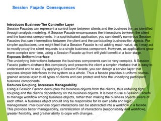 Session Façade Consequences
Introduces Business-Tier Controller Layer
Session Facades can represent a control layer between clients and the business tier, as identified
through analysis modeling. A Session Facade encompasses the interactions between the client
and the business components. In a sophisticated application, you can identify numerous Session
Facades that can intermediate between the client and the participating business-tier objects. For
simpler applications, one might feel that a Session Facade is not adding much value, as it may act
to mostly proxy the client requests to a single business component. However, as applications grow
more complex over time, using a Session Facade up front will yield benefit at a later stage.
Exposes Uniform Interface
The underlying interactions between the business components can be very complex. A Session
Facade pattern abstracts this complexity and presents the client a simpler interface that is easy to
understand and to use. By applying a Session Facade, you can design a service layer that
exposes simpler interfaces to the system as a whole. Thus a facade provides a uniform coarse-
grained access layer to all types of clients and can protect and hide the underlying participant
business components.
Reduces Coupling, Increases Manageability
Using a Session Facade decouples the business objects from the clients, thus reducing tight
coupling and the client's dependency on the business objects. It is best to use a Session Facade
to manage workflow among business objects, rather than making the business objects aware of
each other. A business object should only be responsible for its own (data and logic)
management. Inter-business object interactions can be abstracted into a workflow in a facade.
This provides better manageability, centralization of interactions (responsibility and workflow),
greater flexibility, and greater ability to cope with changes.
 