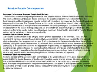 Session Façade Consequences
Improves Performance, Reduces Fine-Grained Methods
The Session Facade also impacts performance. The Session Facade reduces network overhead between
the client and the server because its use eliminates the direct interaction between the client and the
business data and business service objects. Instead, all interactions are routed via the Session Facade in a
coarse-grained manner. The Session Facade and its participants are closer to each other, making it more
efficient for the facade to manage interactions between the participant objects. All data transfer and method
invocations from the facade to the participants are presumably on a relatively high-speed network. The
network performance can be further tuned to provide maximum throughput by applying the Transfer Object
pattern for the participant objects where applicable.
Provides Coarse-Grained Access
A Session Facade is meant to be a highly coarse-grained abstraction of the workflow. Thus, it is not
desirable to have one Session Facade per entity bean interaction, which would represent a fine-grained
abstraction rather than a coarse-grained one. Analyze the interaction between the client and the application
services, using use cases and scenarios to determine the coarseness of the facade. Determine the optimal
granularity of the Session Facade for the application by partitioning the application into logical subsystems
and providing a Session Facade for each subsystem. However, providing a single facade for the entire
system can result in a very large Session Facade whose numerous methods make it inefficient. A single
facade may be sufficient for very simple applications that do not warrant subsystems.
Centralizes Security Management
Security policies for the application can be managed at the Session Facade level, since this is the tier
presented to the clients. Because of the Session Facade's coarse-grained access, it is easier and more
manageable to define security policies at this level rather than at the participating business component
level. Business components offer fine-grained control points. It is easier to manage security for Session
Facades that provide coarse-grained access, because there are relatively fewer coarse-grained methods to
be securely managed.
 
