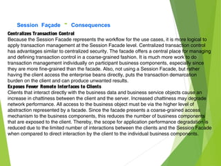 Session Façade - Consequences
Centralizes Transaction Control
Because the Session Facade represents the workflow for the use cases, it is more logical to
apply transaction management at the Session Facade level. Centralized transaction control
has advantages similar to centralized security. The facade offers a central place for managing
and defining transaction control in a coarse-grained fashion. It is much more work to do
transaction management individually on participant business components, especially since
they are more fine-grained than the facade. Also, not using a Session Facade, but rather
having the client access the enterprise beans directly, puts the transaction demarcation
burden on the client and can produce unwanted results.
Exposes Fewer Remote Interfaces to Clients
Clients that interact directly with the business data and business service objects cause an
increase in chattiness between the client and the server. Increased chattiness may degrade
network performance. All access to the business object must be via the higher level of
abstraction represented by a facade. Since the facade presents a coarse-grained access
mechanism to the business components, this reduces the number of business components
that are exposed to the client. Thereby, the scope for application performance degradation is
reduced due to the limited number of interactions between the clients and the Session Facade
when compared to direct interaction by the client to the individual business components.
 