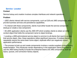 Service Locator
Context
Service lookup and creation involves complex interfaces and network operations.
Problem
J2EE clients interact with service components, such as EJB and JMS components, which
provide business services and persistence capabilities.
To interact with these components, clients must either locate the service component
(lookup) or create a new component.
All J2EE application clients use the JNDI API which enables clients to obtain an initial
context object that holds the component name to object bindings.
Locating a JNDI-administered service object is common to all clients that need to access
that service object. Also, these operations utilize significant resources. If multiple clients
repeatedly require the same bean home object, duplicate effort can negatively impact
application performance.
The process to look up and create components involves a vendor-supplied context factory
implementation. This introduces vendor dependency in the application clients that need to
use the JNDI lookup facility to locate the enterprise beans and JMS components, such as
topics, queues, and connection factory objects.
 