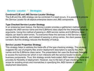 Service Locator - Strategies
Combined EJB and JMS Service Locator Strategy
The EJB and the JMS strategy can be combined if a need occurs. It is possible to provide
the Service Locator for all objects-enterprise beans and JMS components.
Type Checked Service Locator Strategy
In an enterprise bean lookup, the Service Locator provides a getHome() method, which
accepts the JNDI service name and the EJBHome class object for the enterprise bean as
arguments. Using this method of passing in JNDI service names and EJBHome class
objects can lead to client errors. To overcome these the services in the Service Locator
can be defined statically, and instead of passing in string names, the client passes in a
constant. But this strategy reduces the flexibility of lookup.
Service Locator Properties Strategy
This strategy helps to address the trade-offs of the type checking strategy. This strategy
suggests the use of property files and/or deployment descriptors to specify the JNDI
names and the EJBHome class name. The presentation tier uses the Business Delegate
to access the business tier which in turn interacts with the service locator to locate
business components. Thus, this strategy avoids hard-coded JNDI names in the code and
provides for flexibility of deployment. However, due to the lack of type checking, there is
scope for avoiding errors and mismatches in specifying the JNDI names in different
deployment descriptors.
 