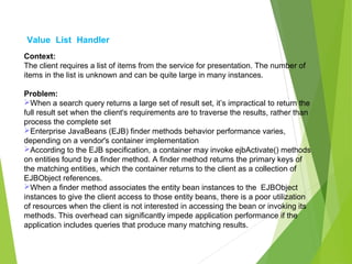 Value List Handler
Context:
The client requires a list of items from the service for presentation. The number of
items in the list is unknown and can be quite large in many instances.
Problem:
When a search query returns a large set of result set, it’s impractical to return the
full result set when the client's requirements are to traverse the results, rather than
process the complete set
Enterprise JavaBeans (EJB) finder methods behavior performance varies,
depending on a vendor's container implementation
According to the EJB specification, a container may invoke ejbActivate() methods
on entities found by a finder method. A finder method returns the primary keys of
the matching entities, which the container returns to the client as a collection of
EJBObject references.
When a finder method associates the entity bean instances to the EJBObject
instances to give the client access to those entity beans, there is a poor utilization
of resources when the client is not interested in accessing the bean or invoking its
methods. This overhead can significantly impede application performance if the
application includes queries that produce many matching results.
 