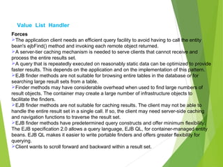 Value List Handler
Forces
The application client needs an efficient query facility to avoid having to call the entity
bean's ejbFind() method and invoking each remote object returned.
A server-tier caching mechanism is needed to serve clients that cannot receive and
process the entire results set.
A query that is repeatedly executed on reasonably static data can be optimized to provide
faster results. This depends on the application and on the implementation of this pattern.
EJB finder methods are not suitable for browsing entire tables in the database or for
searching large result sets from a table.
Finder methods may have considerable overhead when used to find large numbers of
result objects. The container may create a large number of infrastructure objects to
facilitate the finders.
EJB finder methods are not suitable for caching results. The client may not be able to
handle the entire result set in a single call. If so, the client may need server-side caching
and navigation functions to traverse the result set.
EJB finder methods have predetermined query constructs and offer minimum flexibility.
The EJB specification 2.0 allows a query language, EJB QL, for container-managed entity
beans. EJB QL makes it easier to write portable finders and offers greater flexibility for
querying.
Client wants to scroll forward and backward within a result set.
 