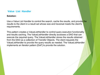 Value List Handler
Solution:
Use a Value List Handler to control the search, cache the results, and provide the
results to the client in a result set whose size and traversal meets the client's
requirements.
This pattern creates a ValueListHandler to control query execution functionality
and results caching. The ValueListHandler directly accesses a DAO that can
execute the required query. The ValueListHandler stores the results obtained
from the DAO as a collection of Transfer Objects. The client requests the
ValueListHandler to provide the query results as needed. The ValueListHandler
implements an Iterator pattern [GoF] to provide the solution.
 