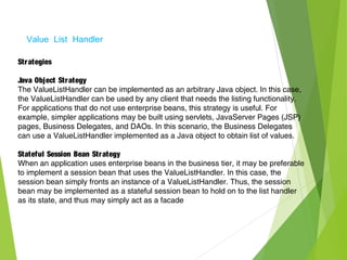 Value List Handler
Strategies
Java Object Strategy
The ValueListHandler can be implemented as an arbitrary Java object. In this case,
the ValueListHandler can be used by any client that needs the listing functionality.
For applications that do not use enterprise beans, this strategy is useful. For
example, simpler applications may be built using servlets, JavaServer Pages (JSP)
pages, Business Delegates, and DAOs. In this scenario, the Business Delegates
can use a ValueListHandler implemented as a Java object to obtain list of values.
Stateful Session Bean Strategy
When an application uses enterprise beans in the business tier, it may be preferable
to implement a session bean that uses the ValueListHandler. In this case, the
session bean simply fronts an instance of a ValueListHandler. Thus, the session
bean may be implemented as a stateful session bean to hold on to the list handler
as its state, and thus may simply act as a facade
 