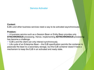 Service Activator
Context:
EJB’s and other business services need a way to be activated asynchronously.
Problem:
 A business service such as a Session Bean or Entity Bean provides only
SYNCHRONOUS processing. Hence, implementing ASYNCHRONOUS processing
has become a challenge.
 EJB’s and the client can only interact synchronously.
 Life cycle of an Enterprise Bean – the EJB specification permits the container to
passivate the bean to a secondary storage, but the EJB container doesn’t have a
mechanism to keep the EJB in an activated and ready state.
 