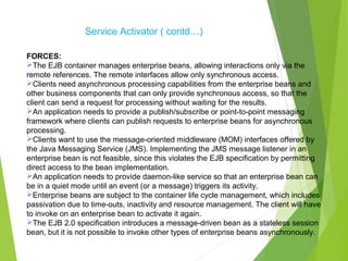 Service Activator ( contd…)
FORCES:
The EJB container manages enterprise beans, allowing interactions only via the
remote references. The remote interfaces allow only synchronous access.
Clients need asynchronous processing capabilities from the enterprise beans and
other business components that can only provide synchronous access, so that the
client can send a request for processing without waiting for the results.
An application needs to provide a publish/subscribe or point-to-point messaging
framework where clients can publish requests to enterprise beans for asynchronous
processing.
Clients want to use the message-oriented middleware (MOM) interfaces offered by
the Java Messaging Service (JMS). Implementing the JMS message listener in an
enterprise bean is not feasible, since this violates the EJB specification by permitting
direct access to the bean implementation.
An application needs to provide daemon-like service so that an enterprise bean can
be in a quiet mode until an event (or a message) triggers its activity.
Enterprise beans are subject to the container life cycle management, which includes
passivation due to time-outs, inactivity and resource management. The client will have
to invoke on an enterprise bean to activate it again.
The EJB 2.0 specification introduces a message-driven bean as a stateless session
bean, but it is not possible to invoke other types of enterprise beans asynchronously.
 