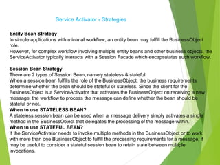 Service Activator - Strategies
Entity Bean Strategy
In simple applications with minimal workflow, an entity bean may fulfill the BusinessObject
role.
However, for complex workflow involving multiple entity beans and other business objects, the
ServiceActivator typically interacts with a Session Facade which encapsulates such workflow.
Session Bean Strategy
There are 2 types of Session Bean, namely stateless & stateful.
When a session bean fulfills the role of the BusinessObject, the business requirements
determine whether the bean should be stateful or stateless. Since the client for the
BusinessObject is a ServiceActivator that activates the BusinessObject on receiving a new
message, the workflow to process the message can define whether the bean should be
stateful or not.
When to use STATELESS BEAN?
A stateless session bean can be used when a message delivery simply activates a single
method in the BusinessObject that delegates the processing of the message within.
When to use STATEFUL BEAN?
If the ServiceActivator needs to invoke multiple methods in the BusinessObject or to work
with more than one BusinessObject to fulfill the processing requirements for a message, it
may be useful to consider a stateful session bean to retain state between multiple
invocations.
 