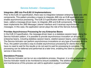 Service Activator - Consequences
Integrates JMS into Pre-EJB 2.0 Implementations:
Prior to the EJB 2.0 specification, there was no integration between enterprise bean and JMS
components. This pattern provides a means to integrate JMS into an EJB application and
enable asynchronous processing. The EJB 2.0 specification defines a new type of session
bean, called a message-driven bean, to integrate JMS and EJB components. This special
bean implements the JMS Message Listener interface and it receives asynchronous
messages. In this case, the application server plays the role of the Service Activator.
Provides Asynchronous Processing for any Enterprise Beans
In the EJB 2.0 specification, the message-driven bean is a stateless session bean. Using the
Service Activator pattern, it is possible to provide asynchronous invocation on all types of
enterprise beans, including stateless session beans, stateful session beans, and entity beans.
The Service Activator can perform asynchronous invocations on any type of business service.
Thus, this pattern provides a way to enable asynchronous processing for clients that either
have no need to wait for the results or do not want to wait for processing to complete. The
processing can be deferred and performed at a later time, enabling the client to complete the
service in less time.
Standalone Process
The Service Activator can be run as a standalone process. However, in a critical application,
Service Activator needs to be monitored to ensure availability. The additional management
and maintenance of this process can add to application support overhead.
 