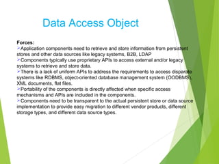 Data Access Object
Forces:
Application components need to retrieve and store information from persistent
stores and other data sources like legacy systems, B2B, LDAP
Components typically use proprietary APIs to access external and/or legacy
systems to retrieve and store data.
There is a lack of uniform APIs to address the requirements to access disparate
systems like RDBMS, object-oriented database management system (OODBMS),
XML documents, flat files.
Portability of the components is directly affected when specific access
mechanisms and APIs are included in the components.
Components need to be transparent to the actual persistent store or data source
implementation to provide easy migration to different vendor products, different
storage types, and different data source types.
 