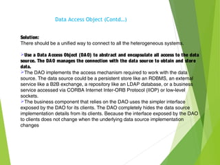 Solution:
There should be a unified way to connect to all the heterogeneous systems.
Use a Data Access Object (DAO) to abstract and encapsulate all access to the data
source. The DAO manages the connection with the data source to obtain and store
data.
The DAO implements the access mechanism required to work with the data
source. The data source could be a persistent store like an RDBMS, an external
service like a B2B exchange, a repository like an LDAP database, or a business
service accessed via CORBA Internet Inter-ORB Protocol (IIOP) or low-level
sockets.
The business component that relies on the DAO uses the simpler interface
exposed by the DAO for its clients. The DAO completely hides the data source
implementation details from its clients. Because the interface exposed by the DAO
to clients does not change when the underlying data source implementation
changes
Data Access Object (Contd…)
 