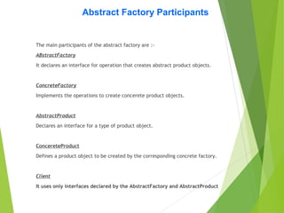 Abstract Factory Participants
The main participants of the abstract factory are :-
ABstractFactory
It declares an interface for operation that creates abstract product objects.
ConcreteFactory
Implements the operations to create concerete product objects.
AbstractProduct
Declares an interface for a type of product object.
ConcereteProduct
Defines a product object to be created by the corresponding concrete factory.
Client
It uses only interfaces declared by the AbstractFactory and AbstractProduct
 