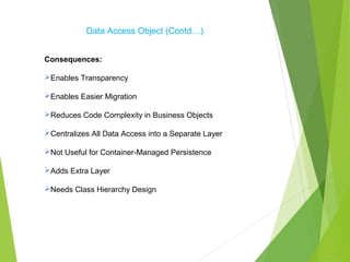 Data Access Object (Contd…)
Consequences:
Enables Transparency
Enables Easier Migration
Reduces Code Complexity in Business Objects
Centralizes All Data Access into a Separate Layer
Not Useful for Container-Managed Persistence
Adds Extra Layer
Needs Class Hierarchy Design
 