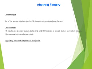 Abstract Factory
Code Example
Use of the sample attached.(comctsdesignpatternexamplesabstractfactory)
Consequences
1)It isolates the concrete classes.It allows to control the classes of objects that an application creates.
2)Consistency in the products created.
Supporting new kinds of products is difficult.
 