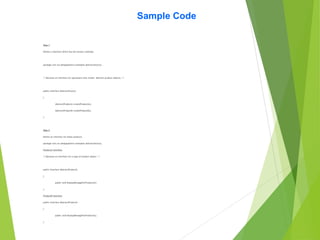 Sample Code
Step 1
Define a interface which has the factory methods.
package com.cts.designpattern.examples.abstractfactory;
/* Declares an interface for operations that create abstract product objects. */
public interface AbstractFactory
{
AbstractProductA createProductA();
AbstractProductB createProductB();
}
Step 2
Define an interface for these products.
package com.cts.designpattern.examples.abstractfactory;
ProductA Interface
/* Declares an interface for a type of product object. */
public interface AbstractProductA
{
public void DisplayMessageForProductA();
}
ProductB interface
public interface AbstractProductA
{
public void DisplayMessageForProductA();
}
 