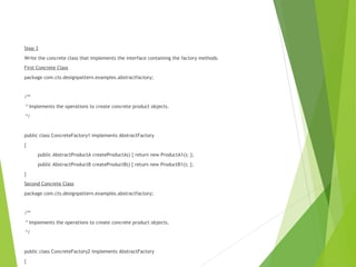 Step 3
Write the concrete class that implements the interface containing the factory methods.
First Concrete Class
package com.cts.designpattern.examples.abstractfactory;
/**
* Implements the operations to create concrete product objects.
*/
public class ConcreteFactory1 implements AbstractFactory
{
public AbstractProductA createProductA() { return new ProductA1(); };
public AbstractProductB createProductB() { return new ProductB1(); };
}
Second Concrete Class
package com.cts.designpattern.examples.abstractfactory;
/**
* Implements the operations to create concrete product objects.
*/
public class ConcreteFactory2 implements AbstractFactory
{
 